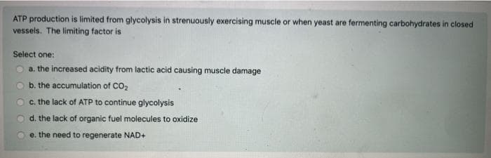 ATP production is limited from glycolysis in strenuously exercising muscle or when yeast are fermenting carbohydrates in closed
vessels. The limiting factor is
Select one:
a. the increased acidity from lactic acid causing muscle damage
b. the accumulation of CO,
c. the lack of ATP to continue glycolysis
d. the lack of organic fuel molecules to oxidize
e. the need to regenerate NAD+
