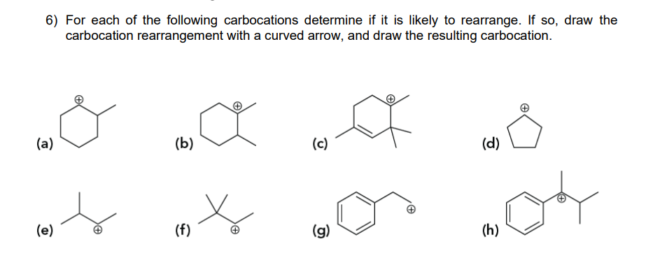 6) For each of the following carbocations determine if it is likely to rearrange. If so, draw the
carbocation rearrangement with a curved arrow, and draw the resulting carbocation.
(a)
(b)
се
(c)
D
(d)
(e)
(f)
(g)
(h)
+