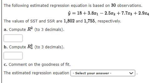 The following estimated regression equation is based on 30 observations.
ŷ 18+ 3.8x12.52 +7.73 +2.9x4
The values of SST and SSR are 1,802 and 1,755, respectively.
a. Compute R² (to 3 decimals).
b. Compute R² (to 3 decimals).
c. Comment on the goodness of fit.
The estimated regression equation - Select your answer -