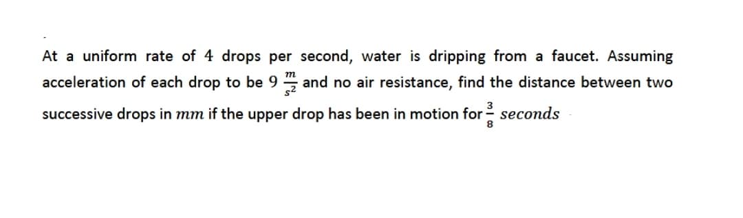 At a uniform rate of 4 drops per second, water is dripping from a faucet. Assuming
m
acceleration of each drop to be 9 , and no air resistance, find the distance between two
3
successive drops in mm if the upper drop has been in motion for - seconds
8
