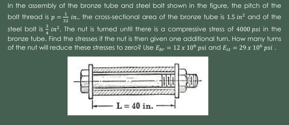In the assembly of the bronze tube and steel bolt shown in the figure, the pitch of the
bolt thread is p =- in., the cross-sectional area of the bronze tube is 1.5 in? and of the
32
steel bolt is in?. The nut is turned until there is a compressive stress of 4000 psi in the
bronze tube. Find the stresses if the nut is then given one additional turn. How many turns
of the nut will reduce these stresses to zero? Use Epr = 12 x 106 psi and Est = 29 x 106 psi .
L = 40 in.
