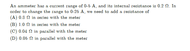 An ammeter has a current range of 0-5 A, and its internal resistance is 0.2 N. In
order to change the range to 0-25 A, we need to add a resistance of
(A) 0.8 N in series with the meter
(B) 1.0 N in series with the meter
(C) 0.04 N in parallel with the meter
(D) 0.05 N in parallel with the meter
