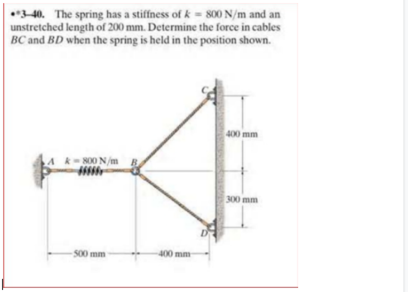•*3-40. The spring has a stiffness of k = 800 N/m and an
unstretched length of 200 mm. Determine the force in cables
BC and BD when the spring is held in the position shown.
400 mm
A k 800 N/m B
300 mm
- 500 mm
400 mm
