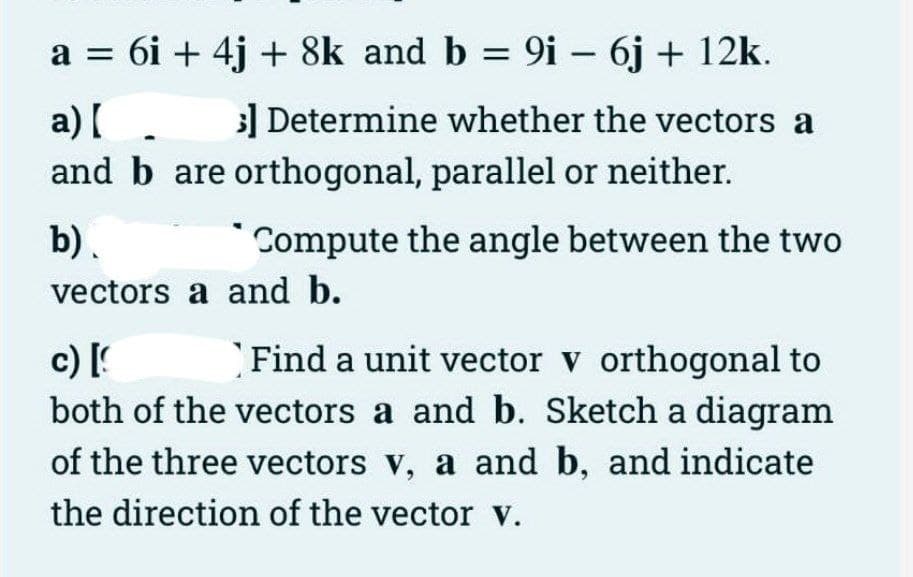 a = 6i + 4j + 8k and b = 9i - 6j + 12k.
a) [
3] Determine whether the vectors a
and b are orthogonal, parallel or neither.
b).
Compute the angle between the two
vectors a and b.
c) [
Find a unit vector v orthogonal to
both of the vectors a and b. Sketch a diagram
of the three vectors v, a and b, and indicate
the direction of the vector V.