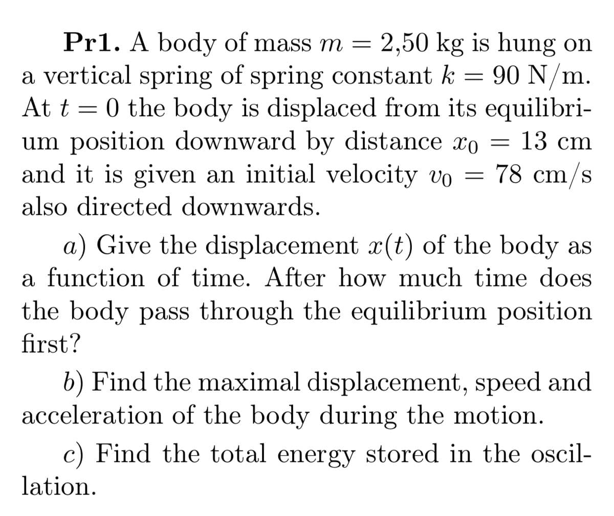 Pr1. A body of mass m =
a vertical spring of spring constant k = 90 N/m.
At t = 0 the body is displaced from its equilibri-
um position downward by distance xo
and it is given an initial velocity vo =
2,50 kg is hung on
13 cm
78 cm/s
also directed downwards.
a) Give the displacement x(t) of the body as
a function of time. After how much time does
the body pass through the equilibrium position
first?
b) Find the maximal displacement, speed and
acceleration of the body during the motion.
c) Find the total energy stored in the oscil-
lation.
