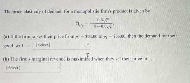 The price elasticity of demand for a monopolistic firm's product is given by
0.3 p
8-0.6 p
najp
==
(a) If the firm raises their price from po = $64.00 to p₁= $65.00, then the demand for their
good will... [Select]
(b) The firm's marginal revenue is maximized when they set their price to...
[Select]