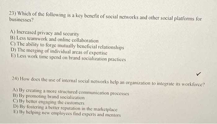 23) Which of the following is a key benefit of social networks and other social platforms for
businesses?
A) Increased privacy and security
B) Less teamwork and online collaboration
C) The ability to forge mutually beneficial relationships
D) The merging of individual areas of expertise
E) Less work time spend on brand socialization practices
24) How does the use of internal social networks help an organization to integrate its workforce?
A) By creating a more structured communication processes
B) By promoting brand socialization
C) By better engaging the customers
D) By fostering a better reputation in the marketplace
E) By helping new employees find experts and mentors
