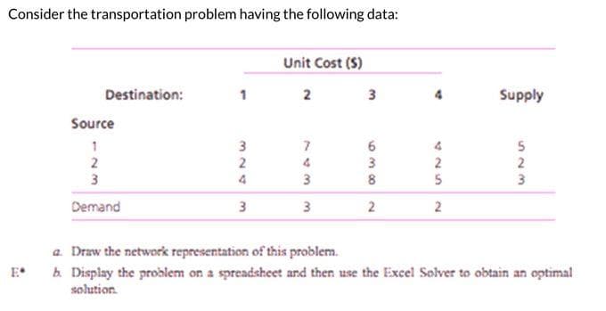 Consider the transportation problem having the following data:
Destination:
Source
1
2
3
Demand
1
3
324
3
Unit Cost (S)
2
743
3
3
839
6
2
4
2
5
2
Supply
523
2
3
a. Draw the network representation of this problem.
b. Display the problem on a spreadsheet and then use the Excel Solver to obtain an optimal
solution.