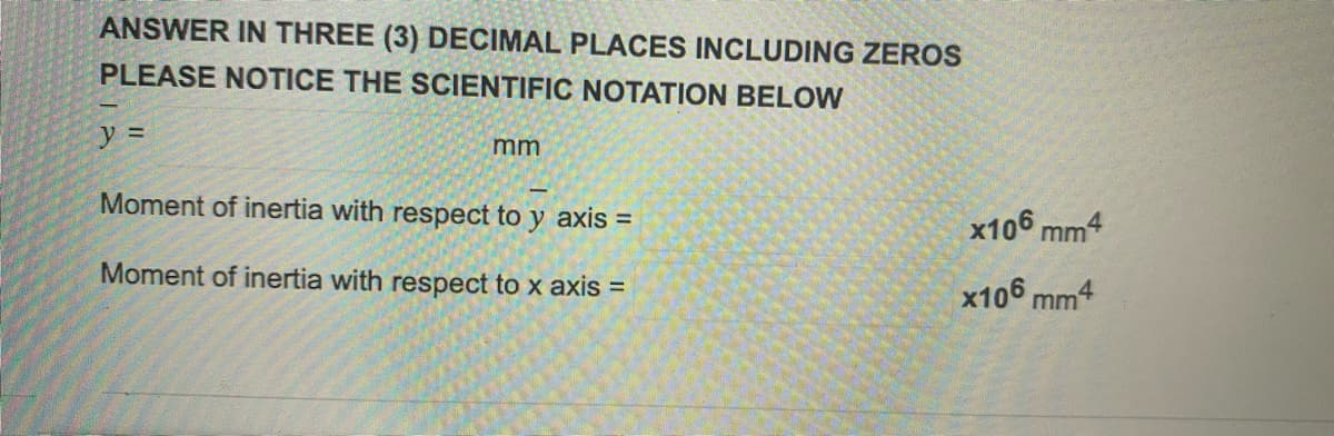 ANSWER IN THREE (3) DECIMAL PLACES INCLUDING ZEROS
PLEASE NOTICE THE SCIENTIFIC NOTATION BELOW
y =
mm
Moment of inertia with respect to y axis =
Moment of inertia with respect to x axis =
x106mm4
x106 mm4