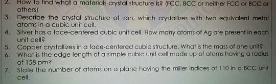 How to find what a materials crystal structure is? (FCC, BCC or neither FCC or BCC or
others)
3. Describe the crystal structure of iron, which crystallizes with two equivalent metal
atoms in a cubic unit cell.
Silver has a face-centered cubic unit cell. How many atoms of Ag are present in each
2.
4.
unit cell?
5. Copper crystallizes in a face-centered cubic structure. What is the mass of one unit?
6. What is the edge length of a simple cubic unit cell made up of atoms having a radius
of 158 pm?
7. State the number of atoms on a plane having the miller indices of 110 in a BCC unit
cell.

