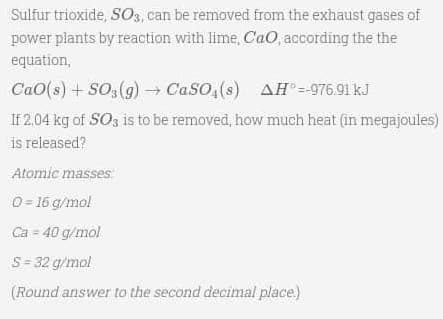 Sulfur trioxide, SO3, can be removed from the exhaust gases of
power plants by reaction with lime, CaO, according the the
equation,
Cao(s) + SO3(g) → CaSO4(s) AH° =-976.91 kJ
If 2,04 kg of SO3 is to be removed, how much heat (in megajoules)
is released?
Atomic masses
0 = 16 g/mol
Ca = 40 g/mol
S = 32 g/mol
(Round answer to the second decimal place.)