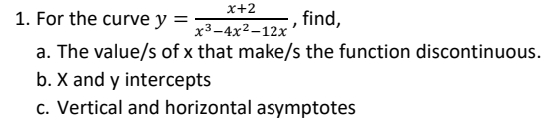 x+2
x³-4x²-12x
1. For the curve y =
, find,
a. The value/s of x that make/s the function discontinuous.
b. X and y intercepts
c. Vertical and horizontal asymptotes