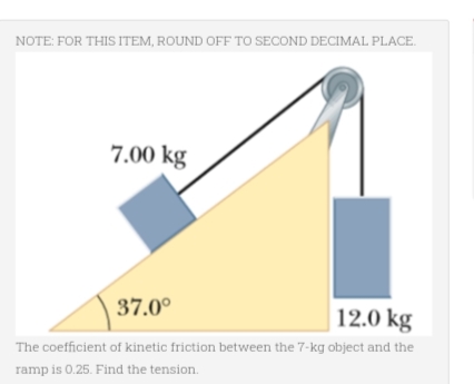 NOTE: FOR THIS ITEM, ROUND OFF TO SECOND DECIMAL PLACE.
7.00 kg
37.0⁰
12.0 kg
The coefficient of kinetic friction between the 7-kg object and the
ramp is 0.25. Find the tension.