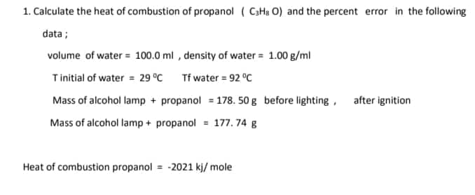 1. Calculate the heat of combustion of propanol ( C3H₂O) and the percent error in the following
data;
volume of water = 100.0 ml, density of water = 1.00 g/ml
Tinitial of water = 29 °C
Tf water = 92 °C
Mass of alcohol lamp + propanol = 178. 50 g before lighting,
Mass of alcohol lamp + propanol = 177.74 g
Heat of combustion propanol = -2021 kj/mole
after ignition