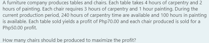 A furniture company produces tables and chairs. Each table takes 4 hours of carpentry and 2
hours of painting. Each chair requires 3 hours of carpentry and 1 hour painting. During the
current production period, 240 hours of carpentry time are available and 100 hours in painting
is available. Each table sold yields a profit of Php70.00 and each chair produced is sold for a
Php50.00 profit.
How many chairs should be produced to maximize the profit?
