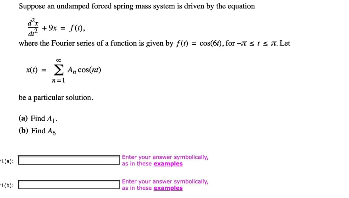 =1(a):
=1(b):
Suppose an undamped forced spring mass system is driven by the equation
d²x
di²
where the Fourier series of a function is given by f(t) = cos(6t), for -л ≤ t ≤ л. Let
+ 9x = f(t),
x(t) =
∞
Σ An cos(nt)
n=1
be a particular solution.
(a) Find A₁.
(b) Find A6
Enter your answer symbolically,
as in these examples
Enter your answer symbolically,
as in these examples
