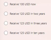 O O O
Receive 100 USD now
Receive 120 USD in two years
O Receive 123 USD in three years
Receive 125 USD in ten years