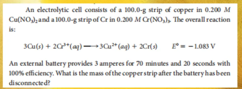 An electrolytic cell consists of a 100.0-g strip of copper in 0.200 M
Cu(NO3)2 and a 100.0-g strip of Cr in 0.200 M Cr(NO3)3. The overall reaction
is:
3Cu(s) + 2Cr³+ (aq) →→→3Cu²+ (aq) + 2Cr(s) E° = -1.083 V
An external battery provides 3 amperes for 70 minutes and 20 seconds with
100% efficiency. What is the mass of the copper strip after the battery has been
disconnected?