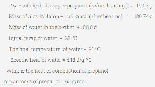 Mass of alcohol lamp + propanol (before heating) = 190.5 g
Mass of alcohol lamp + propanol (after heating)
189.74 g
Mass of water in the beaker + 100.0 g
Initial temp of water = 28 °C
The final temperature of water = 91 °C
Specific heat of water = 4.18 J/g-°C
What is the heat of combustion of propanol
molar mass of propanol = 60 g/mol
=
