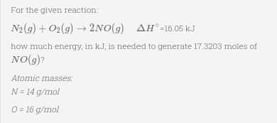 For the given reaction:
N2(g) + O₂(g) → 2NO(g) AH-16.05 kJ
how much energy, in kJ, is needed to generate 17.3203 moles of
NO(g)?
Atomic masses:
N = 14 g/mol
0=16 g/mol