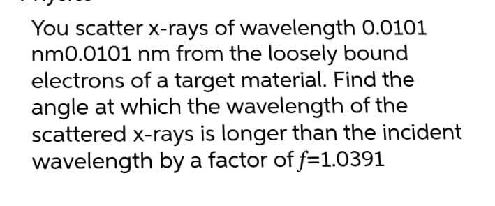 You scatter x-rays of wavelength 0.0101
nm0.0101 nm from the loosely bound
electrons of a target material. Find the
angle at which the wavelength of the
scattered x-rays is longer than the incident
wavelength by a factor of f=1.0391