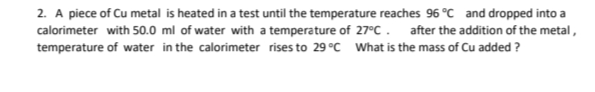 2. A piece of Cu metal is heated in a test until the temperature reaches 96 °C and dropped into a
calorimeter with 50.0 ml of water with a temperature of 27°C. after the addition of the metal,
temperature of water in the calorimeter rises to 29 °C What is the mass of Cu added?