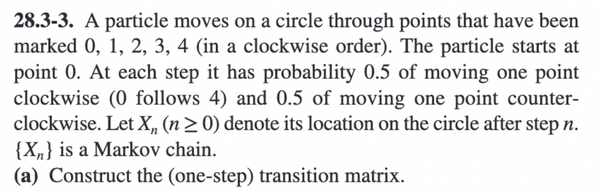 28.3-3. A particle moves on a circle through points that have been
marked 0, 1, 2, 3, 4 (in a clockwise order). The particle starts at
point 0. At each step it has probability 0.5 of moving one point
clockwise (0 follows 4) and 0.5 of moving one point counter-
clockwise. Let X, (n> 0) denote its location on the circle after step n.
{X„} is a Markov chain.
(a) Construct the (one-step) transition matrix.
un

