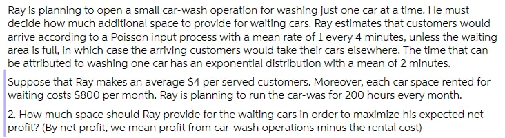 Ray is planning to open a small car-wash operation for washing just one car at a time. He must
decide how much additional space to provide for waiting cars. Ray estimates that customers would
arrive according to a Poisson input process with a mean rate of 1 every 4 minutes, unless the waiting
area is full, in which case the arriving customers would take their cars elsewhere. The time that can
be attributed to washing one car has an exponential distribution with a mean of 2 minutes.
Suppose that Ray makes an average $4 per served customers. Moreover, each car space rented for
waiting costs $800 per month. Ray is planning to run the car-was for 200 hours every month.
2. How much space should Ray provide for the waiting cars in order to maximize his expected net
profit? (By net profit, we mean profit from car-wash operations minus the rental cost)
