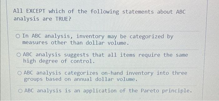 All EXCEPT which of the following statements about ABC
analysis are TRUE?
O In ABC analysis, inventory may be categorized by
measures other than dollar volume.
O ABC analysis suggests that all items require the same
high degree of control.
O ABC analysis categorizes on-hand inventory into three
groups based on annual dollar volume.
O ABC analysis is an application of the Pareto principle.
