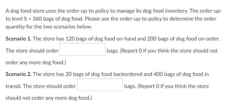 A dog food store uses the order-up-to policy to manage its dog food inventory. The order-up-
to level S = 360 bags of dog food. Please use the order-up-to policy to determine the order
quantity for the two scenarios below.
Scenario 1. The store has 120 bags of dog food on-hand and 200 bags of dog food on-order.
The store should order
bags. (Report 0 if you think the store should not
order any more dog food.)
Scenario 2. The store has 20 bags of dog food backordered and 400 bags of dog food in
transit. The store should order
bags. (Report 0 if you think the store
should not order any more dog food.)
