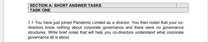 SECTION A: SHORT ANSWER TASKS
TASK ONE
1.1 You have just joined Pandemic Limited as a director. You then noted that your co-
directors know nothing about corporate governance and there were no governance
structures. Write brief notes that will help you co-directors understand what corporate
governance all is about.