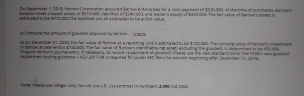 On September 1, 2018, Vernon Corporation acquired Barlow Enterprises for a cash payment of $820.000. At the time of purchases. Barlow's
balance sheet showed assets of $610.000. liabilities of $240.000, and owner's equity of $420.000. The fair value of Barlow's assets is
estimated to be 5970.000.The liabilities are all estimated to be at fair value.
a) Compute the amount of goodwill acquired by Vernon. 120000
b) On December 31, 2020, the fair value of Barlow as a reporting unit is estimated to be $720.000. The carrying value of Vernon's investment
in Barlow at year-end is $750.000. The fair value of Barlow's identifiable net asset, excluding the goodwill, is determined to be 655.000
Prepare Vernon's journal entry, if necessary, to record impairment of goodwill. Please use the new standard (Hint: The FASB's new goodwill
Impairment testing guidance- ASU 2017-04 is required for public SEC filers for periods beginning after December 15. 2019)
Note: Please use integer only. Do not use a S. Use commas in numbers: 3,000 not 3000.
