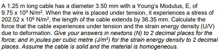 A 1.25 m long cable has a diameter 3.50 mm with a Young's Modulus, E, of
9.75 x 10⁹ N/m². When the wire is placed under tension, it experiences a stress of
202.52 x 106 N/m², the length of the cable extends by 36.35 mm. Calculate the
force that the cable experiences under tension and the strain energy density (U/MV)
due to deformation. Give your answers in newtons (N) to 2 decimal places for the
force; and in joules per cubic metre (J/m³) for the strain energy density to 2 decimal
places. Assume the cable is solid and the material is homogeneous.