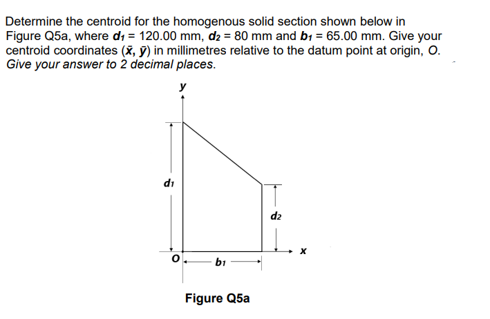 Determine the centroid for the homogenous solid section shown below in
Figure Q5a, where d₁ = 120.00 mm, d2 = 80 mm and b₁ = 65.00 mm. Give your
centroid coordinates (x, y) in millimetres relative to the datum point at origin, O.
Give your answer to 2 decimal places.
di
y
0
b1
Figure Q5a
d₂
X