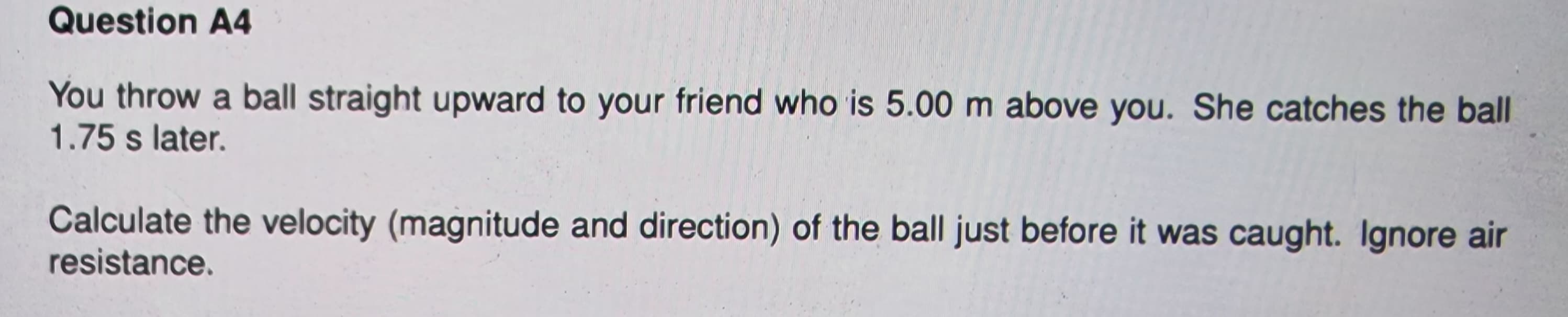 Question A4
You throw a ball straight upward to your friend who is 5.00 m above you. She catches the ball
1.75 s later.
Calculate the velocity (magnitude and direction) of the ball just before it was caught. Ignore air
resistance.
