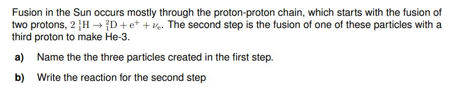 Fusion in the Sun occurs mostly through the proton-proton chain, which starts with the fusion of
two protons, 2 H → D+e+ +ve. The second step is the fusion of one of these particles with a
third proton to make He-3.
a) Name the the three particles created in the first step.
b) Write the reaction for the second step