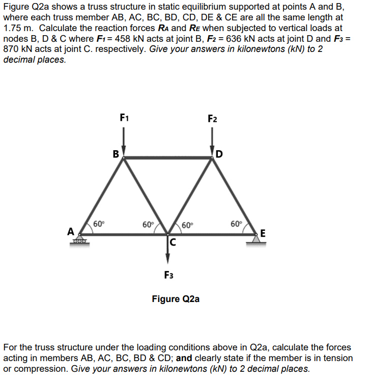 Figure Q2a shows a truss structure in static equilibrium supported at points A and B,
where each truss member AB, AC, BC, BD, CD, DE & CE are all the same length at
1.75 m. Calculate the reaction forces RA and RE when subjected to vertical loads at
nodes B, D & C where F1 = 458 kN acts at joint B, F2 = 636 kN acts at joint D and F3 =
870 kN acts at joint C. respectively. Give your answers in kilonewtons (kN) to 2
decimal places.
A
60⁰
F1
B
60°
C
60⁰
F3
Figure Q2a
F2
D
60°
E
For the truss structure under the loading conditions above in Q2a, calculate the forces
acting in members AB, AC, BC, BD & CD; and clearly state if the member is in tension
or compression. Give your answers in kilonewtons (kN) to 2 decimal places.