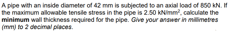A pipe with an inside diameter of 42 mm is subjected to an axial load of 850 kN. If
the maximum allowable tensile stress in the pipe is 2.50 kN/mm², calculate the
minimum wall thickness required for the pipe. Give your answer in millimetres
(mm) to 2 decimal places.