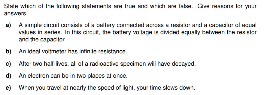 State which of the following statements are true and which are false. Give reasons for your
answers.
a)
A simple circuit consists of a battery connected across a resistor and a capacitor of equal
values in series. In this circuit, the battery voltage is divided equally between the resistor
and the capacitor.
b)
An ideal voltmeter has infinite resistance.
c)
After two half-lives, all of a radioactive specimen will have decayed.
d)
An electron can be in two places at once.
e) When you travel at nearly the speed of light, your time slows down.