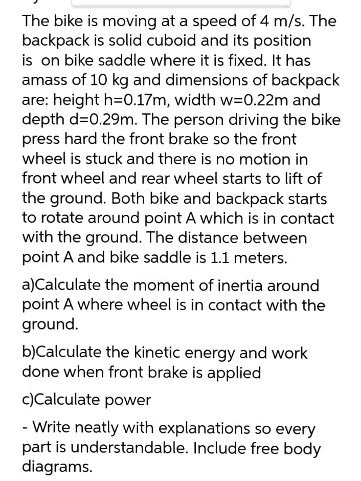 The bike is moving at a speed of 4 m/s. The
backpack is solid cuboid and its position
is on bike saddle where it is fixed. It has
amass of 10 kg and dimensions of backpack
are: height h=0.17m, width w=0.22m and
depth d=0.29m. The person driving the bike
press hard the front brake so the front
wheel is stuck and there is no motion in
front wheel and rear wheel starts to lift of
the ground. Both bike and backpack starts
to rotate around point A which is in contact
with the ground. The distance between
point A and bike saddle is 1.1 meters.
a)Calculate the moment of inertia around
point A where wheel is in contact with the
ground.
b)Calculate the kinetic energy and work
done when front brake is applied
c)Calculate power
- Write neatly with explanations so every
part is understandable. Include free body
diagrams.
