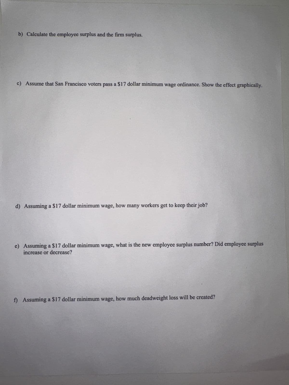 b) Calculate the employee surplus and the firm surplus.
c) Assume that San Francisco voters pass a $17 dollar minimum wage ordinance. Show the effect graphically.
d) Assuming a $17 dollar minimum wage, how many workers get to keep their job?
e) Assuming a $17 dollar minimum wage, what is the new employee surplus number? Did employee surplus
increase or decrease?
f) Assuming a $17 dollar minimum wage, how much deadweight loss will be created?