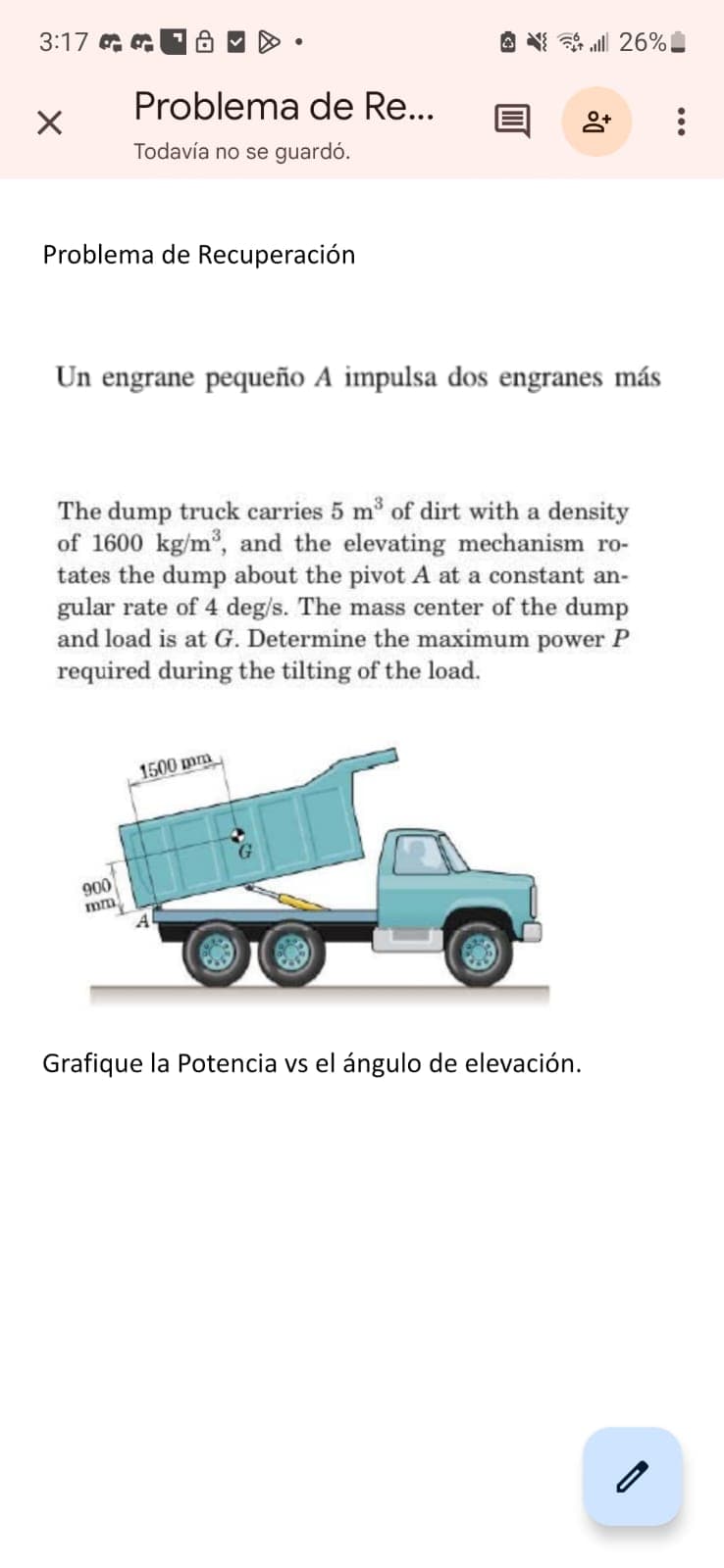 3:17
Problema de Re...
+
Todavía no se guardó.
Problema de Recuperación
26%
Un engrane pequeño A impulsa dos engranes más
The dump truck carries 5 m³ of dirt with a density
of 1600 kg/m³, and the elevating mechanism ro-
tates the dump about the pivot A at a constant an-
gular rate of 4 deg/s. The mass center of the dump
and load is at G. Determine the maximum power P
required during the tilting of the load.
1500 mm
900
mm
A
Grafique la Potencia vs el ángulo de elevación.