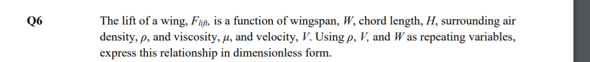 The lift of a wing, Fijft, is a function of wingspan, W, chord length, H, surrounding air
density, p, and viscosity, u, and velocity, V. Using p, V, and W as repeating variables,
express this relationship in dimensionless form.
Q6
