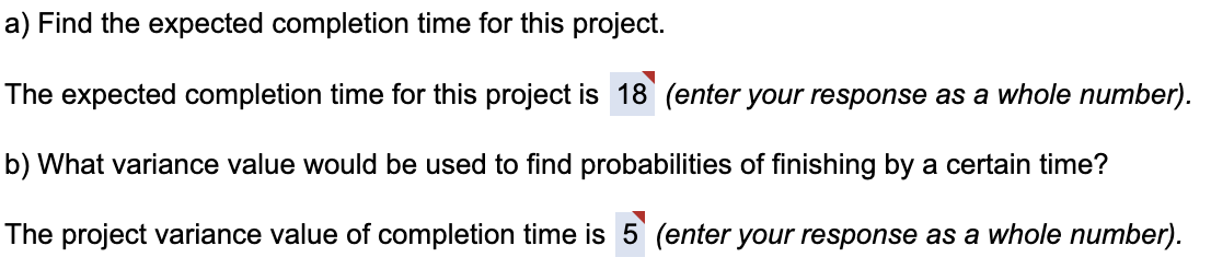 a) Find the expected completion time for this project.
The expected completion time for this project is 18 (enter your response as a whole number).
b) What variance value would be used to find probabilities of finishing by a certain time?
The project variance value of completion time is 5 (enter your response as a whole number).