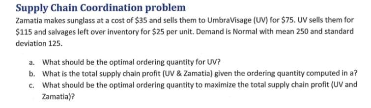 Supply Chain Coordination problem
Zamatia makes sunglass at a cost of $35 and sells them to UmbraVisage (UV) for $75. UV sells them for
$115 and salvages left over inventory for $25 per unit. Demand is Normal with mean 250 and standard
deviation 125.
a. What should be the optimal ordering quantity for UV?
b. What is the total supply chain profit (UV & Zamatia) given the ordering quantity computed in a?
c. What should be the optimal ordering quantity to maximize the total supply chain profit (UV and
Zamatia)?
