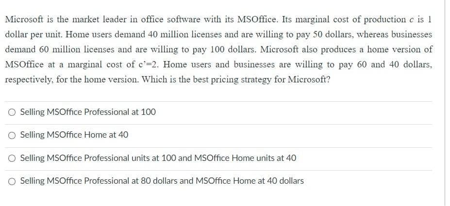 Microsoft is the market leader in office software with its MSOffice. Its marginal cost of production c is 1
dollar per unit. Home users demand 40 million licenses and are willing to pay 50 dollars, whereas businesses
demand 60 million licenses and are willing to pay 100 dollars. Microsoft also produces a home version of
MS Office at a marginal cost of c'=2. Home users and businesses are willing to pay 60 and 40 dollars,
respectively, for the home version. Which is the best pricing strategy for Microsoft?
O Selling MSOffice Professional at 100
Selling MSOffice Home at 40
Selling MSOffice Professional units at 100 and MSOffice Home units at 40
Selling MSOffice Professional at 80 dollars and MSOffice Home at 40 dollars