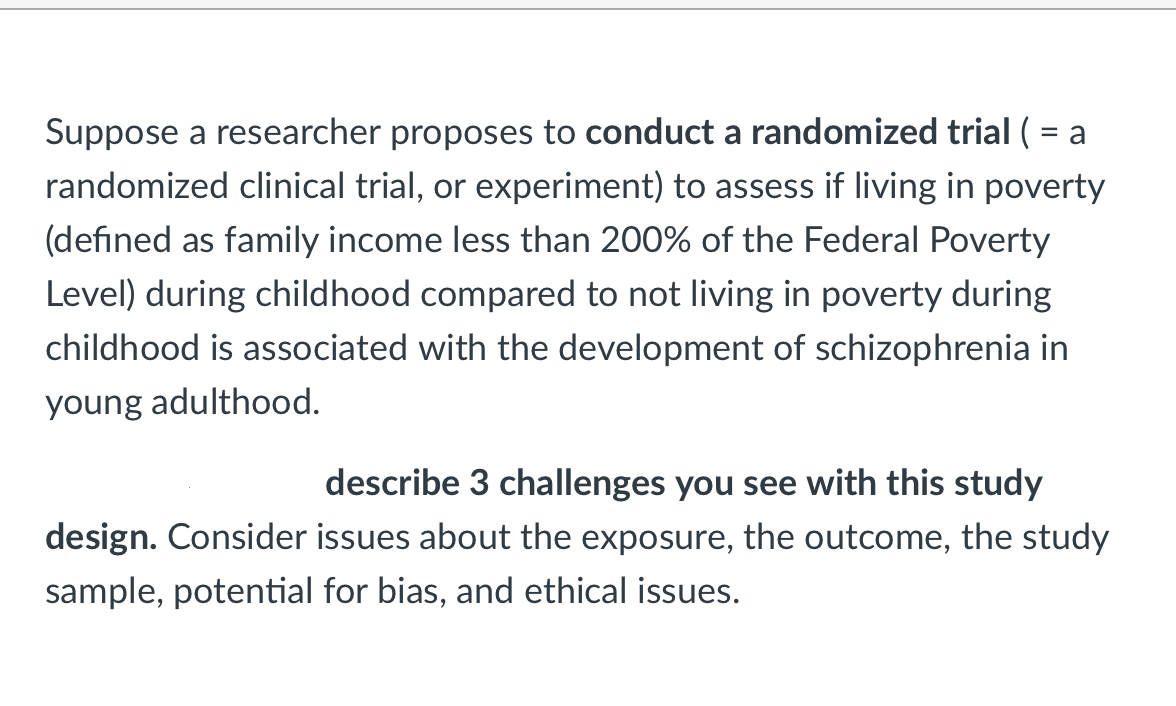 Suppose a researcher proposes to conduct a randomized trial ( = a
randomized clinical trial, or experiment) to assess if living in poverty
(defined as family income less than 200% of the Federal Poverty
Level) during childhood compared to not living in poverty during
childhood is associated with the development of schizophrenia in
young adulthood.
describe 3 challenges you see with this study
design. Consider issues about the exposure, the outcome, the study
sample, potential for bias, and ethical issues.