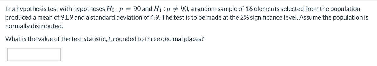 In a hypothesis test with hypotheses Ho : µ = 90 and H1 : µ + 90, a random sample of 16 elements selected from the population
produced a mean of 91.9 and a standard deviation of 4.9. The test is to be made at the 2% significance level. Assume the population is
normally distributed.
What is the value of the test statistic, t, rounded to three decimal places?
