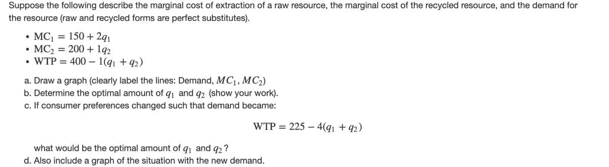 Suppose the following describe the marginal cost of extraction of a raw resource, the marginal cost of the recycled resource, and the demand for
the resource (raw and recycled forms are perfect substitutes).
MC₁
MC₂
• WTP =
●
=
-
150 +291
200 + 192
400 1(91 +92)
a. Draw a graph (clearly label the lines: Demand, MC₁, MC₂)
b. Determine the optimal amount of 91 and 92 (show your work).
c. If consumer preferences changed such that demand became:
WTP = 225 4(91 +92)
what would be the optimal amount of 9₁ and 92?
d. Also include a graph of the situation with the new demand.