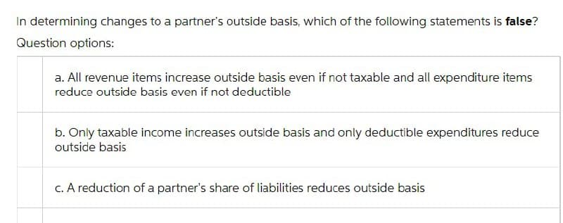 In determining changes to a partner's outside basis, which of the following statements is false?
Question options:
a. All revenue items increase outside basis even if not taxable and all expenditure items
reduce outside basis even if not deductible
b. Only taxable income increases outside basis and only deductible expenditures reduce
outside basis
c. A reduction of a partner's share of liabilities reduces outside basis